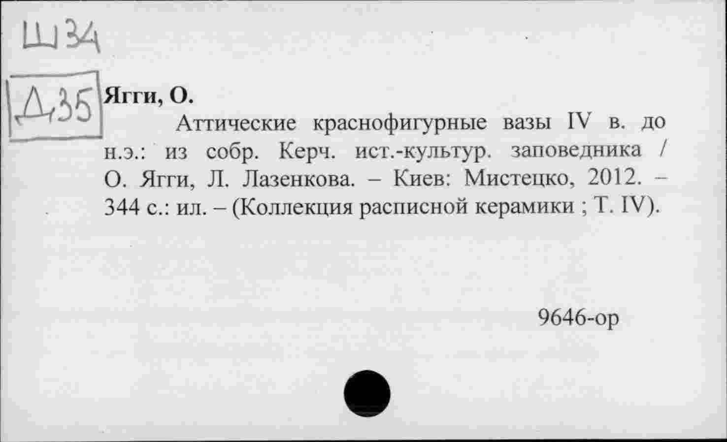 ﻿LUÏ4
Діб
Ягги, О.
Аттические краснофигурные вазы IV в. до н.э.: из собр. Керч, ист.-культур. заповедника / О. Ягги, Л. Лазенкова. - Киев: Мистецко, 2012. -344 с.: ил. - (Коллекция расписной керамики ; T. IV).
9646-ор